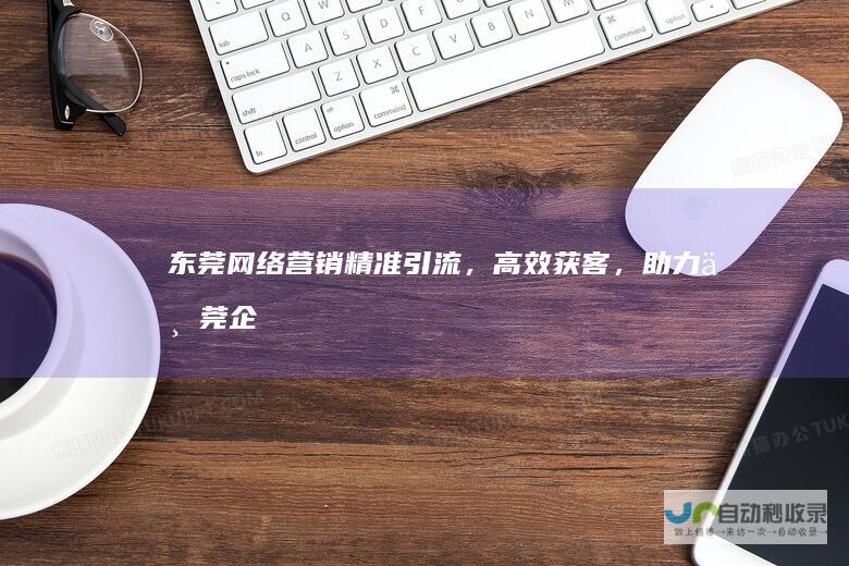 东莞网络营销：精准引流，高效获客，助力东莞企业快速发展
